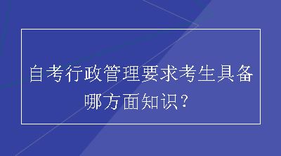 自考行政管理要求考生具备哪方面知识？