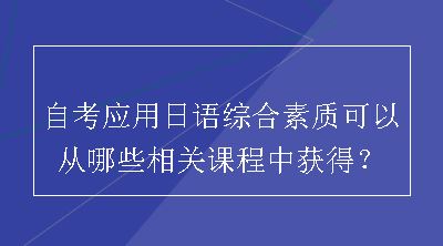 自考应用日语综合素质可以从哪些相关课程中获得？