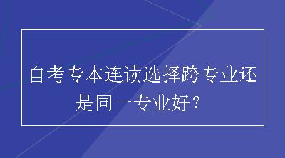 自考专本连读选择跨专业还是同一专业好？