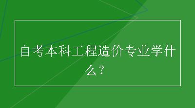 自考本科工程造价专业学什么？