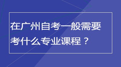 在广州自考一般需要考什么专业课程？