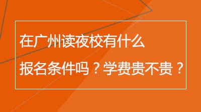 在广州读夜校有什么报名条件吗？学费贵不贵？