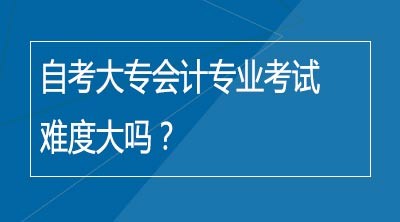 自考大专会计专业考试难度大吗？