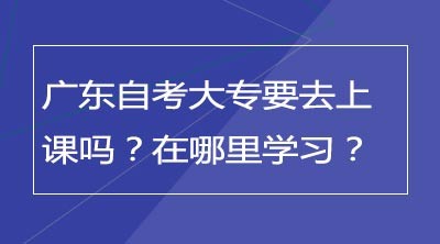 广东自考大专要去上课吗？在哪里学习？