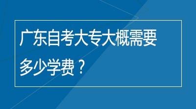 广东自考大专大概需要多少学费？