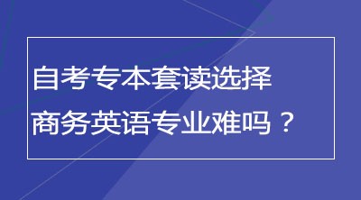 自考专本套读选择商务英语专业难吗？