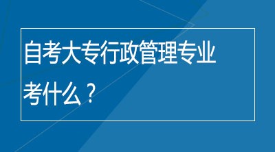 自考大专行政管理专业考什么？