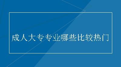 成人大专专业哪些比较热门