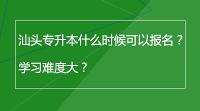 汕头专升本什么时候可以报名？学习难度大？