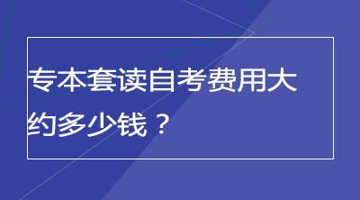 专本套读自考费用大约多少钱？