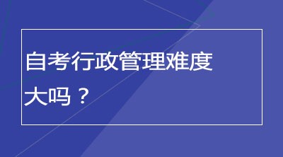 自考行政管理难度大吗？