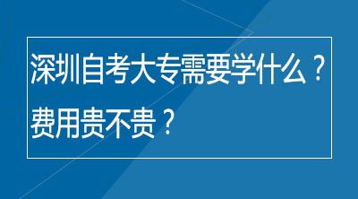 深圳自考大专需要学什么？费用贵不贵？